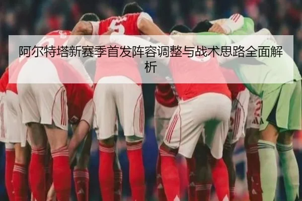 阿尔特塔新赛季首发阵容调整与战术思路全面解析